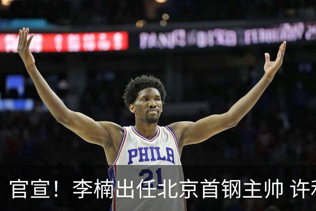 官宣！李楠出任北京首钢主帅 许利民担任总教练