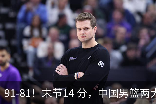 91-81！末节14 分，中国男篮两大新星撑起进攻，高诗岩暴露后场短板